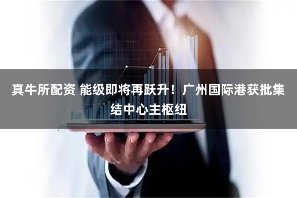 真牛所配资 能级即将再跃升！广州国际港获批集结中心主枢纽