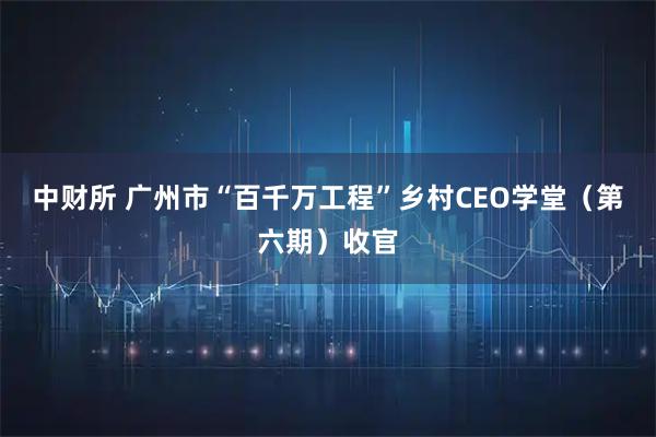 中财所 广州市“百千万工程”乡村CEO学堂（第六期）收官