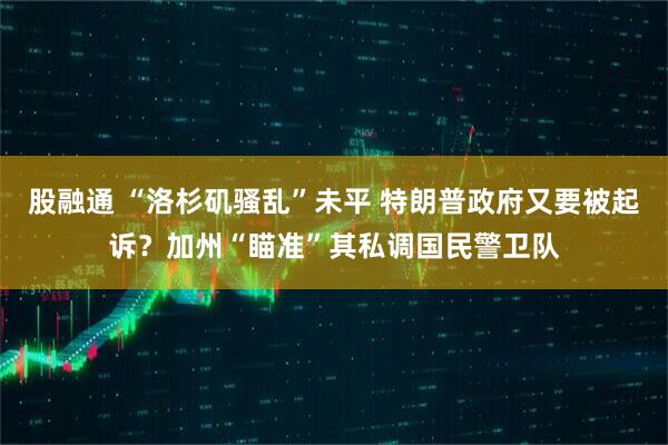 股融通 “洛杉矶骚乱”未平 特朗普政府又要被起诉？加州“瞄准”其私调国民警卫队