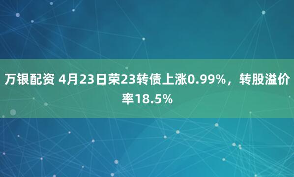 万银配资 4月23日荣23转债上涨0.99%，转股溢价率18.5%