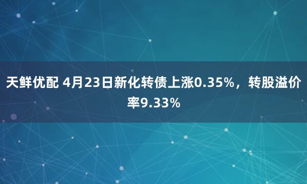天鲜优配 4月23日新化转债上涨0.35%，转股溢价率9.33%