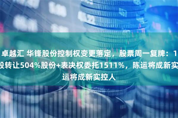 卓越汇 华锋股份控制权变更落定，股票周一复牌：15元股转让504%股份+表决权委托1511%，陈运将成新实控人