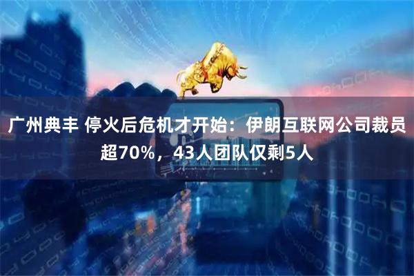 广州典丰 停火后危机才开始：伊朗互联网公司裁员超70%，43人团队仅剩5人