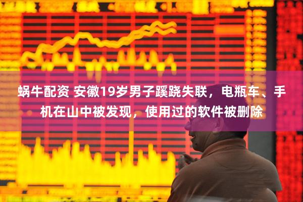 蜗牛配资 安徽19岁男子蹊跷失联，电瓶车、手机在山中被发现，使用过的软件被删除