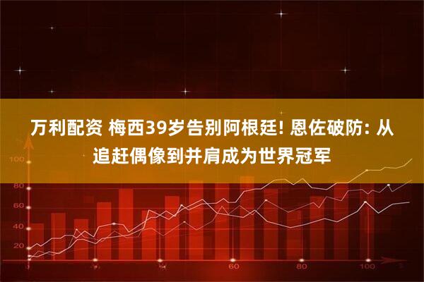 万利配资 梅西39岁告别阿根廷! 恩佐破防: 从追赶偶像到并肩成为世界冠军